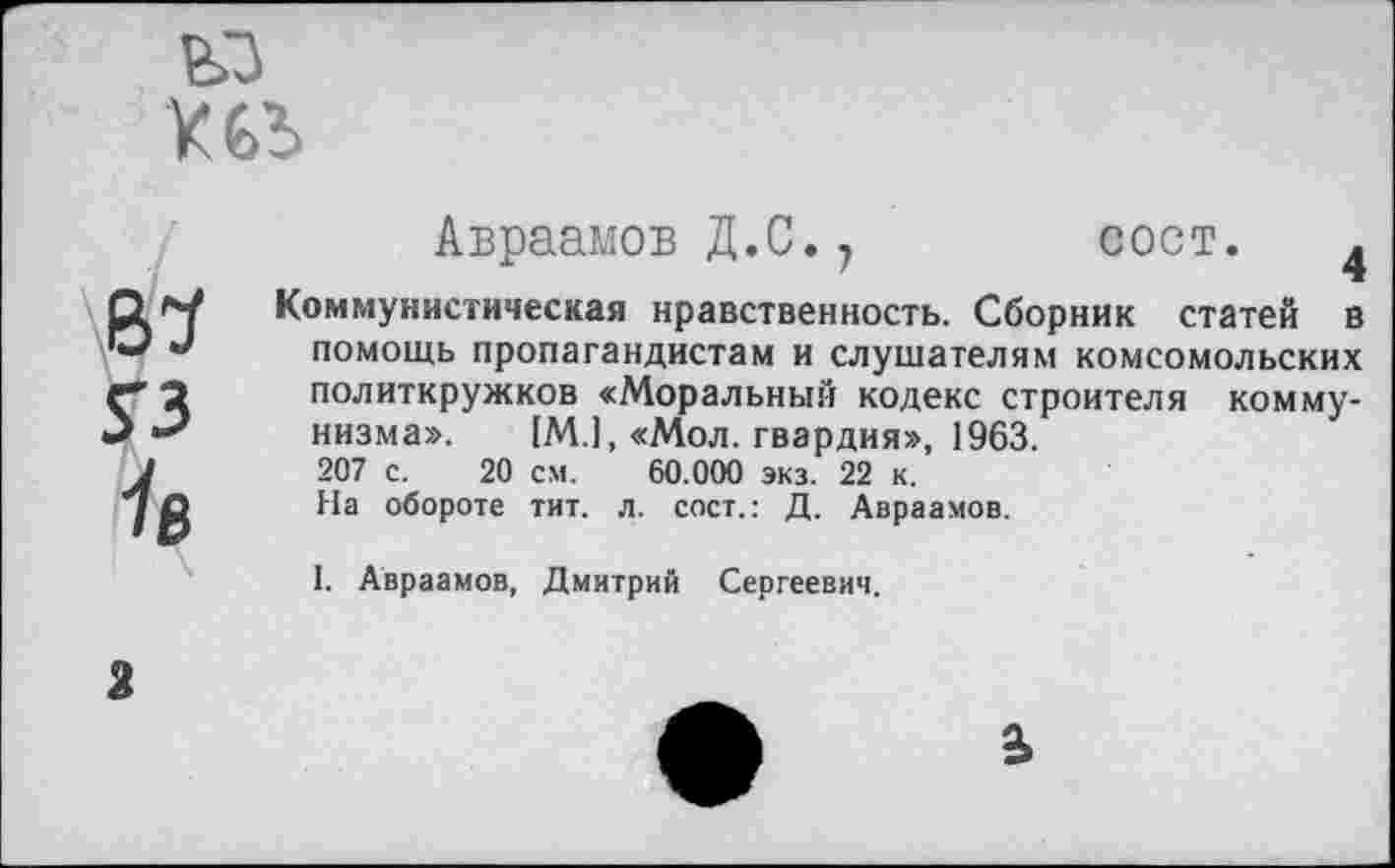 ﻿
№
УЗ
Ув
Авраамов Д.С.7 сост. 4
Коммунистическая нравственность. Сборник статей в помощь пропагандистам и слушателям комсомольских политкружков «Моральный кодекс строителя коммунизма». [М.1, «Мол. гвардия», 1963.
207 с. 20 см. 60.000 экз. 22 к.
На обороте тит. л. сост.: Д. Авраамов.
1. Авраамов, Дмитрий Сергеевич.

2